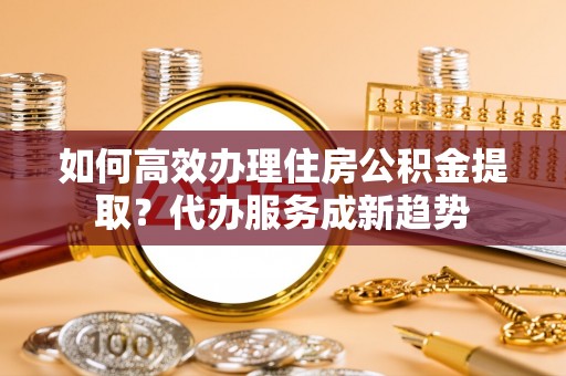东乡族如何高效办理住房公积金提取？代办服务成新趋势