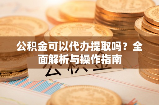 东乡族公积金可以代办提取吗？全面解析与操作指南