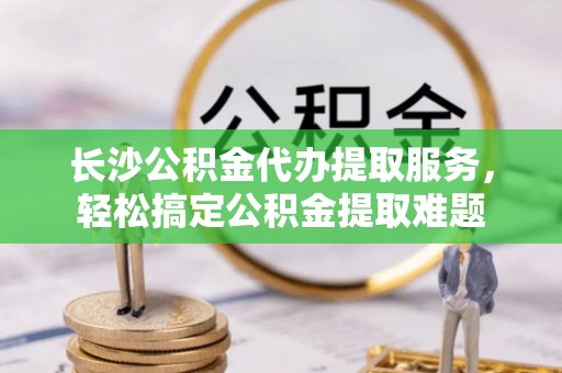 东乡族长沙公积金代办提取服务，轻松搞定公积金提取难题