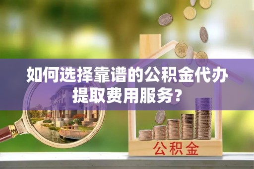 东乡族如何选择靠谱的公积金代办提取费用服务？