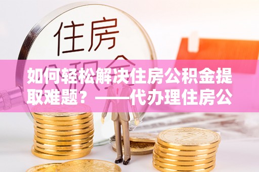 东乡族如何轻松解决住房公积金提取难题？——代办理住房公积金提取服务解析