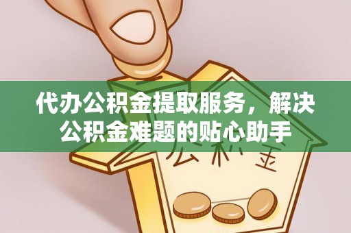 东乡族代办公积金提取服务，解决公积金难题的贴心助手