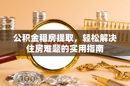 东乡族公积金租房提取，轻松解决住房难题的实用指南