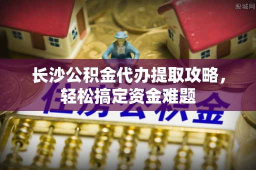 东乡族长沙公积金代办提取攻略，轻松搞定资金难题