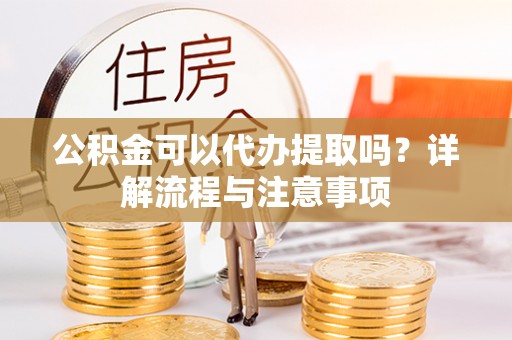 东乡族公积金可以代办提取吗？详解流程与注意事项