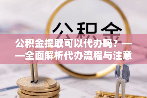 东乡族公积金提取可以代办吗？——全面解析代办流程与注意事项